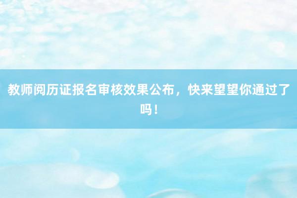 教师阅历证报名审核效果公布，快来望望你通过了吗！